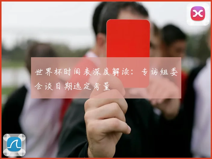 世界杯时间表深度解读：专访组委会谈日期选定考量
