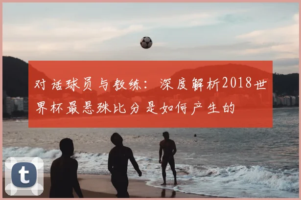 对话球员与教练：深度解析2018世界杯最悬殊比分是如何产生的