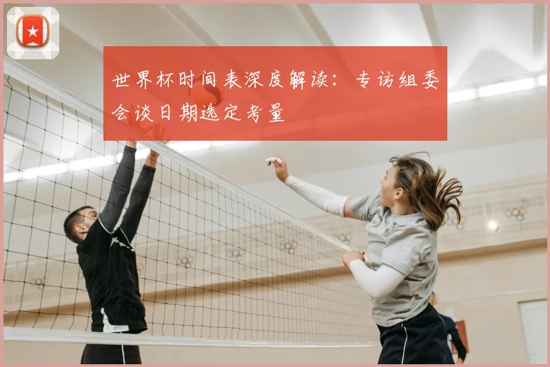世界杯时间表深度解读：专访组委会谈日期选定考量