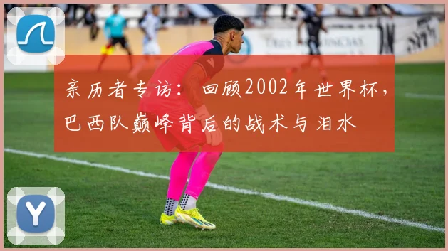 亲历者专访:回顾2002年世界杯,巴西队巅峰背后的战术与泪水