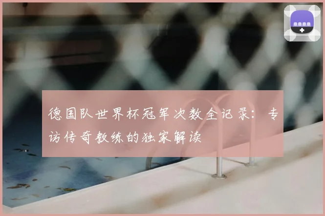 德国队世界杯冠军次数全记录：专访传奇教练的独家解读