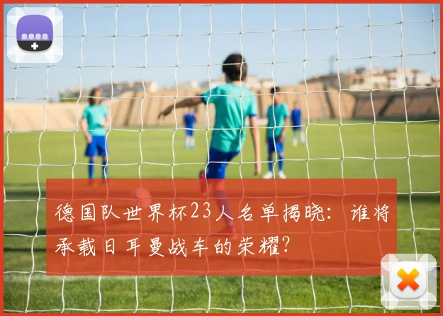 德国队世界杯23人名单揭晓：谁将承载日耳曼战车的荣耀？