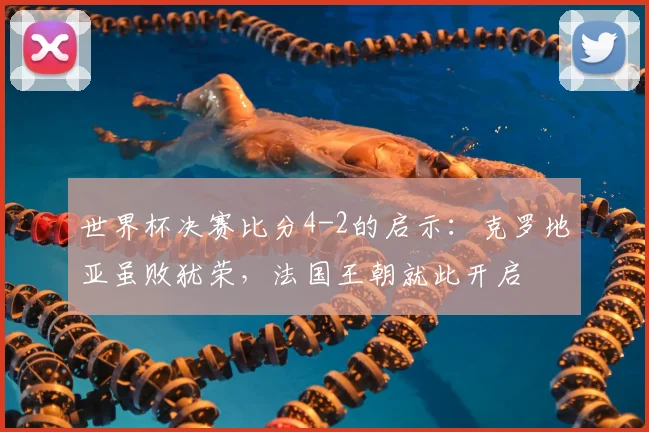 世界杯决赛比分4-2的启示：克罗地亚虽败犹荣，法国王朝就此开启