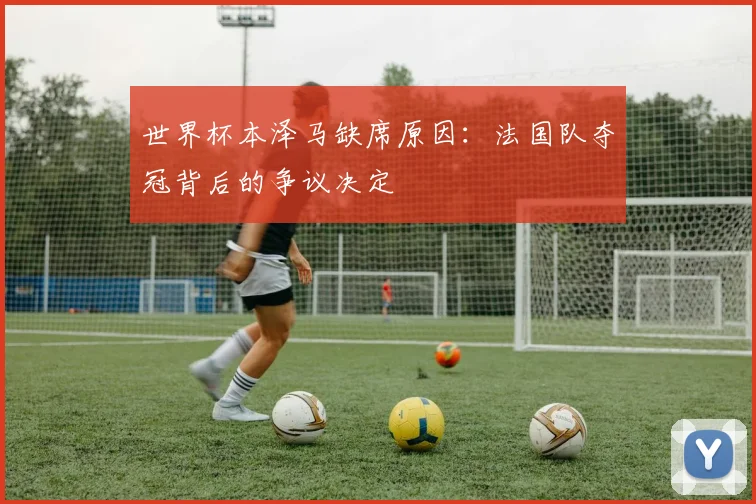 世界杯本泽马缺席原因：法国队夺冠背后的争议决定