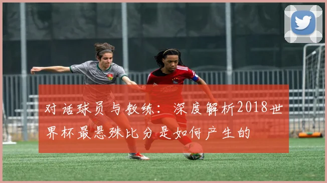 对话球员与教练:深度解析2018世界杯最悬殊比分是如何产生的