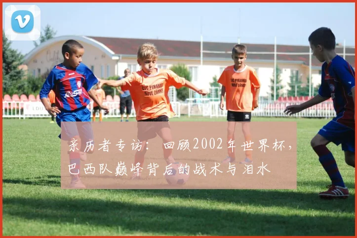 亲历者专访：回顾2002年世界杯，巴西队巅峰背后的战术与泪水