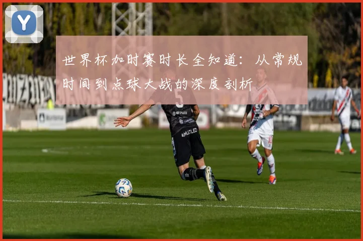 世界杯加时赛时长全知道：从常规时间到点球大战的深度剖析