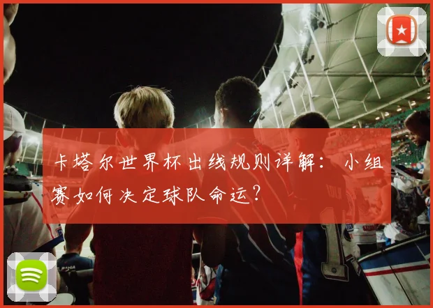 卡塔尔世界杯出线规则详解：小组赛如何决定球队命运？