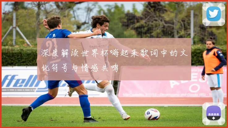 深度解读世界杯嗨起来歌词中的文化符号与情感共鸣